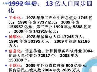 1992 年后： 13 亿人口同步四化 工业化 ： 1978 年第二产业生产总值为 1745 亿元； 1990 年为 7717 亿元； 2009 年为 156957 亿元；第三产业 1990 年为 5888 亿元， 2009 年为 142918 亿元； 城镇化 ： 1978 年城镇总人口 17245 万人； 1990 年为 30195 万人； 2009 年达到 62186 万人； 信息化 ：信息传输、计算机服务和软件业 2004  的法人单位数为 72917 个， 2008 年为 153289 个； 全球化 ： 2009 年外商直接投资 900 亿美元；国内居民出境人数 2004 年为 2885 万人次， 2009 年为 4765 万。 