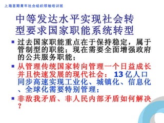 中等发达水平实现社会转型要求国家职能系统转型 过去国家职能重点在于保持稳定，属于管制型的职能；现在需要全面增强政府的公共服务职能； 从管理传统国家转向管理一个日益成长并且快速发展的现代社会： 13 亿人口同步高速实现工业化、城镇化、信息化、全球化需要特别管理； 非敌我矛盾、非人民内部矛盾如何解决？ 