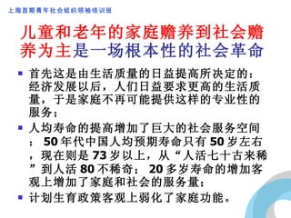 儿童和老年的家庭赡养到社会赡养为主 是一场根本性的社会革命 首先这是由生活质量的日益提高所决定的：经济发展以后，人们日益要求更高的生活质量，于是家庭不再可能提供这样的专业性的服务； 人均寿命的提高增加了巨大的社会服务空间： 50 年代中国人均预期寿命只有 50 岁左右，现在则是 73 岁以上，从“人活七十古来稀”到人活 80 不稀奇； 20 多岁寿命的增加客观上增加了家庭和社会的服务量； 计划生育政策客观上弱化了家庭功能。 