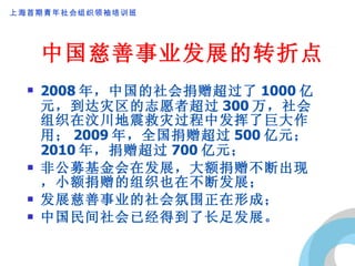 中国慈善事业发展的转折点 2008 年，中国的社会捐赠超过了 1000 亿元，到达灾区的志愿者超过 300 万，社会组织在汶川地震救灾过程中发挥了巨大作用； 2009 年，全国捐赠超过 500 亿元； 2010 年，捐赠超过 700 亿元； 非公募基金会在发展，大额捐赠不断出现，小额捐赠的组织也在不断发展； 发展慈善事业的社会氛围正在形成； 中国民间社会已经得到了长足发展。 