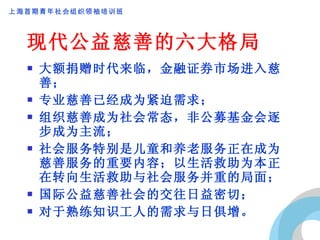 现代公益慈善的六大格局 大额捐赠时代来临，金融证券市场进入慈善； 专业慈善已经成为紧迫需求； 组织慈善成为社会常态，非公募基金会逐步成为主流； 社会服务特别是儿童和养老服务正在成为慈善服务的重要内容；以生活救助为本正在转向生活救助与社会服务并重的局面； 国际公益慈善社会的交往日益密切； 对于熟练知识工人的需求与日俱增。 