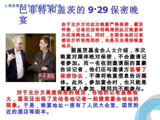 巴菲特和盖茨的 9 · 29 保密晚宴 由于主办方对此次晚宴严格保密，截至昨晚，记者仍没有明确得到此次晚宴举办的准确地点。同时，全国各地的记者都在打听和抱怨的，也是无法得知晚宴地点。 　　 据盖茨基金会人士介绍，本次晚宴对媒体绝对保密，不会邀请记者参加。而一名收到邀请函的富豪告诉记者，他们还与邀请方 签署了保密协议， 不得将晚宴信息告诉媒体。此外，参加宴会时，也只能是富豪本人参加，随同均不能参与。 　　 对于主办方高度保密的做法，各地的记者甚感恼火，甚至还出现了发动各地记者一起搜索宴会地址的现象。 于是，晚宴地址一度有了人民大会堂、国贸附近的酒店等版本。 