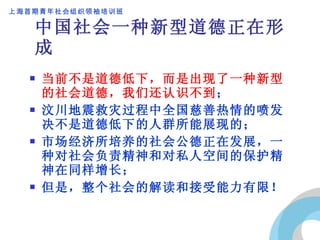 中国社会一种新型道德正在形成 当前不是道德低下，而是出现了一种新型的社会道德，我们还认识不到 ； 汶川地震救灾过程中全国慈善热情的喷发决不是道德低下的人群所能展现的； 市场经济所培养的社会公德正在发展，一种对社会负责精神和对私人空间的保护精神在同样增长； 但是，整个社会的解读和接受能力有限！ 