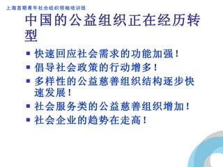 中国的公益组织正在经历转型 快速回应社会需求的功能加强！ 倡导社会政策的行动增多！ 多样性的公益慈善组织结构逐步快速发展！ 社会服务类的公益慈善组织增加！ 社会企业的趋势在走高！ 