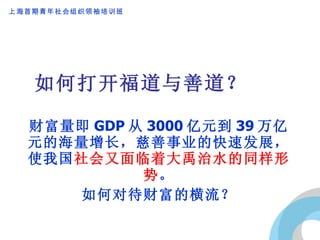 如何打开福道与善道？ 财富量即 GDP 从 3000 亿元到 39 万亿元的海量增长，慈善事业的快速发展，使我国 社会又面临着大禹治水的同样形势 。 如何对待财富的横流？ 