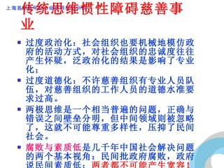 传统思维惯性障碍慈善事业 过度政治化：社会组织也要机械地模仿政府的活动方式，对社会组织的忠诚度往往产生怀疑，泛政治化的结果是影响了专业化； 过度道德化：不许慈善组织有专业人员队伍，对慈善组织的工作人员的道德水准要求过高。 两极思维是一个相当普遍的问题，正确与错误之间壁垒分明，但中间领域则被忽略了，这就不可能尊重多样性，压抑了民间社会。 腐败与素质低 是几千年中国社会解决问题的两个基本视角：民间批政府腐败，政府说民间素质低； 两者都不可能产生宽容！ 