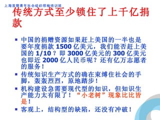 传统方式至少锁住了上千亿捐款 中国的捐赠资源如果赶上美国的一半也是要年度捐款 1500 亿美元，我们能否赶上美国的 1/10 ？即 3000 亿美元的 300 亿美元也即近 2000 亿人民币呢？还有亿万志愿者的服务！ 传统知识生产方式的确在束缚住社会的手脚，轰轰烈烈，原地踏步！ 机构建设急需要现代型的知识，但知识生产能力太有限了！ “小老树”现象比比皆是 ！ 客观上，结构型的缺陷，还没有冲破！ 