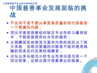 中国慈善事业发展面临的挑战 不会而不是不愿从事更高质量的现代慈善是一个普遍性问题 ； 突出矛盾是慈善组织缺乏专业性的力量和技术，不能直接提供社会性的服务； 以捐赠和发放物资为基本内容的组织占了绝大多数，但相当普遍的问题是不能将使用捐赠的信息及时反馈给捐赠者； 论坛众多与相当少的专业性培训是当前一个突出现象，反映出提升慈善事业的困难。 