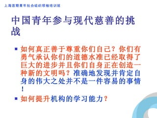 中国青年参与现代慈善的挑战 如何真正善于尊重你们自己？你们有勇气承认你们的道德水准已经取得了巨大的进步并且你们自身正在创造一种新的文明吗？ 准确地发现并肯定自身的伟大之处并不是一件容易的事情！ 如何提升 机构的学习能力 ？ 