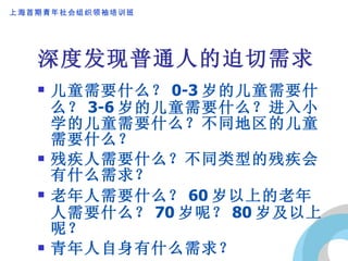 深度发现普通人的迫切需求 儿童需要什么？ 0-3 岁的儿童需要什么？ 3-6 岁的儿童需要什么？进入小学的儿童需要什么？不同地区的儿童需要什么？ 残疾人需要什么？不同类型的残疾会有什么需求？ 老年人需要什么？ 60 岁以上的老年人需要什么？ 70 岁呢？ 80 岁及以上呢？ 青年人自身有什么需求？ 