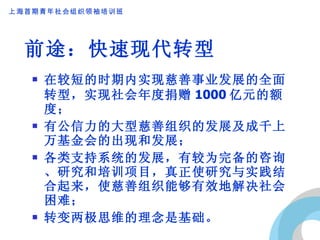 前途：快速现代转型 在较短的时期内实现慈善事业发展的全面转型，实现社会年度捐赠 1000 亿元的额度； 有公信力的大型慈善组织的发展及成千上万基金会的出现和发展； 各类支持系统的发展，有较为完备的咨询、研究和培训项目，真正使研究与实践结合起来，使慈善组织能够有效地解决社会困难； 转变两极思维的理念是基础。 