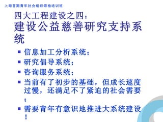 四大工程建设之四 ： 建设公益慈善研究支持系统 信息加工分析系统； 研究倡导系统； 咨询服务系统； 当前有了初步的基础，但成长速度过慢，还满足不了紧迫的社会需要； 需要青年有意识地推进大系统建设！ 