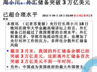 周小川：外汇储备突破 3 万亿美元  已超合理水平  2011 年 04 月 19 日 02:09 新京报 [ 微博 ] 苏曼丽 本报讯 （记者苏曼丽）央行行长周小川 18 日晚间在清华大学金融高端讲坛上坦言，外汇储备已经超过了我国需要的合理水平，外汇积累过多，导致市场流动性过多，也增加了央行对冲工作的压力。多样化分散外汇储备风险 截至 3 月末，我国的外汇储备余额已经突破 3 万亿美元，这距离外汇储备首次突破 2 万亿美元不到一年时间。 另外：中国成为美国政府的最大外国债主。 