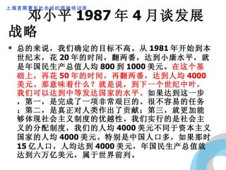 邓小平 1987 年 4 月谈发展战略 总的来说，我们确定的目标不高。从 1981 年开始到本世纪末，花 20 年的时间，翻两番，达到小康水平，就是年国民生产总值人均 800 到 1000 美元。 在这个基础上，再花 50 年的时间，再翻两番，达到人均 4000 美元。那意味着什么？就是说，到下一个世纪中叶，我们可以达到中等发达国家的水平。 如果达到这一步，第一，是完成了一项非常艰巨的、很不容易的任务；第二，是真正对人类作出了贡献；第三，就更加能够体现社会主义制度的优越性。我们实行的是社会主义的分配制度，我们的人均 4000 美元不同于资本主义国家的人均 4000 美元。特别是中国人口多，如果那时 15 亿人口，人均达到 4000 美元，年国民生产总值就达到六万亿美元，属于世界前列。 