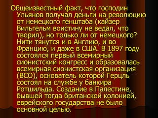 Общеизвестный факт, что господин Ульянов получал деньги на революцию от немецкого генштаба (кайзер Вильгельм воистину не ведал, что творил), но только ли от немецкого? Нити тянутся и в Англию, и во Францию, и даже в США. В 1897 году состоялся первый всемирный  сионистский конгресс и образовалась всемирная сионистская организация (ВСО), основатель которой Герцль состоял на службе у банкира Ротшильда. Создание в Палестине, бывшей тогда британской колонией, еврейского государства не было основной целью.  