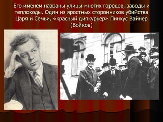 Его именем названы улицы многих городов, заводы и теплоходы. Один из яростных сторонников убийства Царя и Семьи, «красный дипкурьер» Пинхус Вайнер (Войков) 