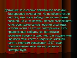 Движение за снесение памятников палачам – благородное начинание. Но не обернется ли оно тем, что люди забудут не только имена палачей, но и их жертвы. Нельзя вычеркивать из истории даже самые горькие страницы, история мстит за это их повторением. Есть предложение собрать все памятники кровавым вождям в одно место и воздвигнуть над всем этим крест с надписью «Вечная память жертвам революции 1917 года». Предположительное место для этого - Екатеринбург. 
