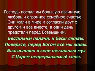 Господь послал им большую взаимную любовь и огромное семейное счастье. Они жили в мире и согласии друг с другом и все вместе, в один день предстали перед Всевышним. Бессильны палачи, и бесы лживы, Поверьте, перед Богом все мы живы. Благословен в сени печальных муз С Царем непрерываемый союз. 