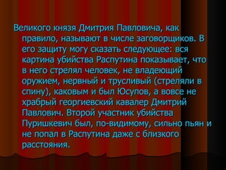 Великого князя Дмитрия Павловича, как правило, называют в числе заговорщиков. В его защиту могу сказать следующее: вся картина убийства Распутина показывает, что в него стрелял человек, не владеющий оружием, нервный и трусливый (стреляли в спину), каковым и был Юсупов, а вовсе не храбрый георгиевский кавалер Дмитрий Павлович. Второй участник убийства Пуришкевич был, по-видимому, сильно пьян и не попал в Распутина даже с близкого расстояния. 
