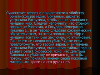 Существует версия о причастности к убийству британской разведки. Британцы, дескать, устранили Распутина, чтобы он не заключил с немцами мир. Следует напомнить, что страной правил не Распутин, а Государь Император Николай  II , а он твердо следовал союзническим обязательствам, за что и поплатился. Мир с немцами все таки был заключен, но Ульяновым. Так не его ли следовало убить? Даже если предположить, что версия верна, и англичане устранили Распутина, вынашивая тайные планы захвата села Покровское, ясно, что Дмитрий Павлович к убийству  не причастен , хотя бы потому, что поклялся именем своей покойной матери, что  крови на его руках нет. 