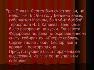 Брак Эллы и Сергея был счастливым, но недолгим. В 1905 году Великий князь, губернатор Москвы, был убит бомбой террориста И.П. Каляева. Тело князя было разорвано на куски. Елизавета Федоровна ползала по окровавленному снегу, собирая их. «Скорее собрать, Сергей так не любил беспорядок и кровь», - повторяла она. Присутствующие были поражены ее выдержкой. Из глаз ее не упало ни слезинки 