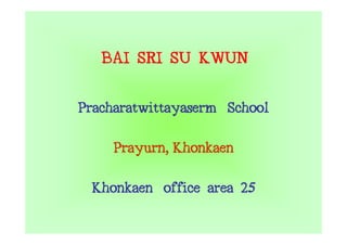 BAI SRI SU KWUN
Pracharatwittayaserm School
     Prayurn,
     Prayurn Khonkaen
 Khonkaen office area 25
 