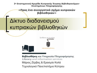 3η Επιστημονική Ημερίδα Κυπριακής Ένωσης Βιβλιθηκονόμων-
                 Επιστημόνων Πληροφόρησης

    «Προς ένα συνεργατικό σχήμα κυπριακών
                βιβλιοθηκών»


Δίκτυο διαδανεισμού
κυπριακών βιβλιοθηκών




       Μάριος Ζέρβας & Ερασμία Κολά
       Τεχνολογικό Πανεπιστήμιο Κύπρου
 