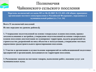 Полномочия  Чайкинского сельского поселения Перечень полномочий согласно ФЗ от 06.10.2003 № 131-ФЗ «Об общих принципах организации местного самоуправления в Российской Федерации», переданных в муниципальный район (гл. 3 ст. 14) Всего 31 полномочий поселений Из них передано на уровень района  8: 1. Утверждение подготовленной на основе генеральных планов поселения, правил землепользования и застройки, утверждение подготовленной на основе генеральных планов поселения документации по планировке территории, выдача разрешений на строительство, разрешений на ввод объектов в эксплуатацию, утверждение местных нормативов градостроительного проектирования поселения. 2. Участие в организации и осуществлении мероприятий по мобилизационной подготовке предприятий и организаций, находящихся на территории поселения. 3. Размещение заказов на поставки товаров, выполнение работ, оказание услуг для муниципальных нужд. 