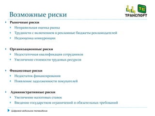 Возможные риски Рыночные риски   Неправильная оценка рынка Трудности с включением в рекламные бюджеты рекламодателей Недооценка конкуренции Организационные риски Недостаточная квалификация сотрудников Увеличение стоимости трудовых ресурсов Финансовые риски Недостаток финансирования Появление задолженности покупателей   Административные риски Увеличение налоговых ставок Введение государством ограничений и обязательных требований Цифровое мобильное телевидение 