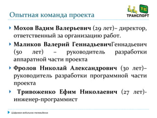 Опытная команда проекта Мохов Вадим Валерьевич  (29 лет)– директор, ответственный за организацию работ. Маликов Валерий Геннадьевич Геннадьевич (50 лет)   – руководитель разработки аппаратной части проекта Фролов Николай Александрович  (30 лет)– руководитель разработки программной части проекта Тривоженко Ефим Николаевич  (27 лет)- инженер-программист Цифровое мобильное телевидение 