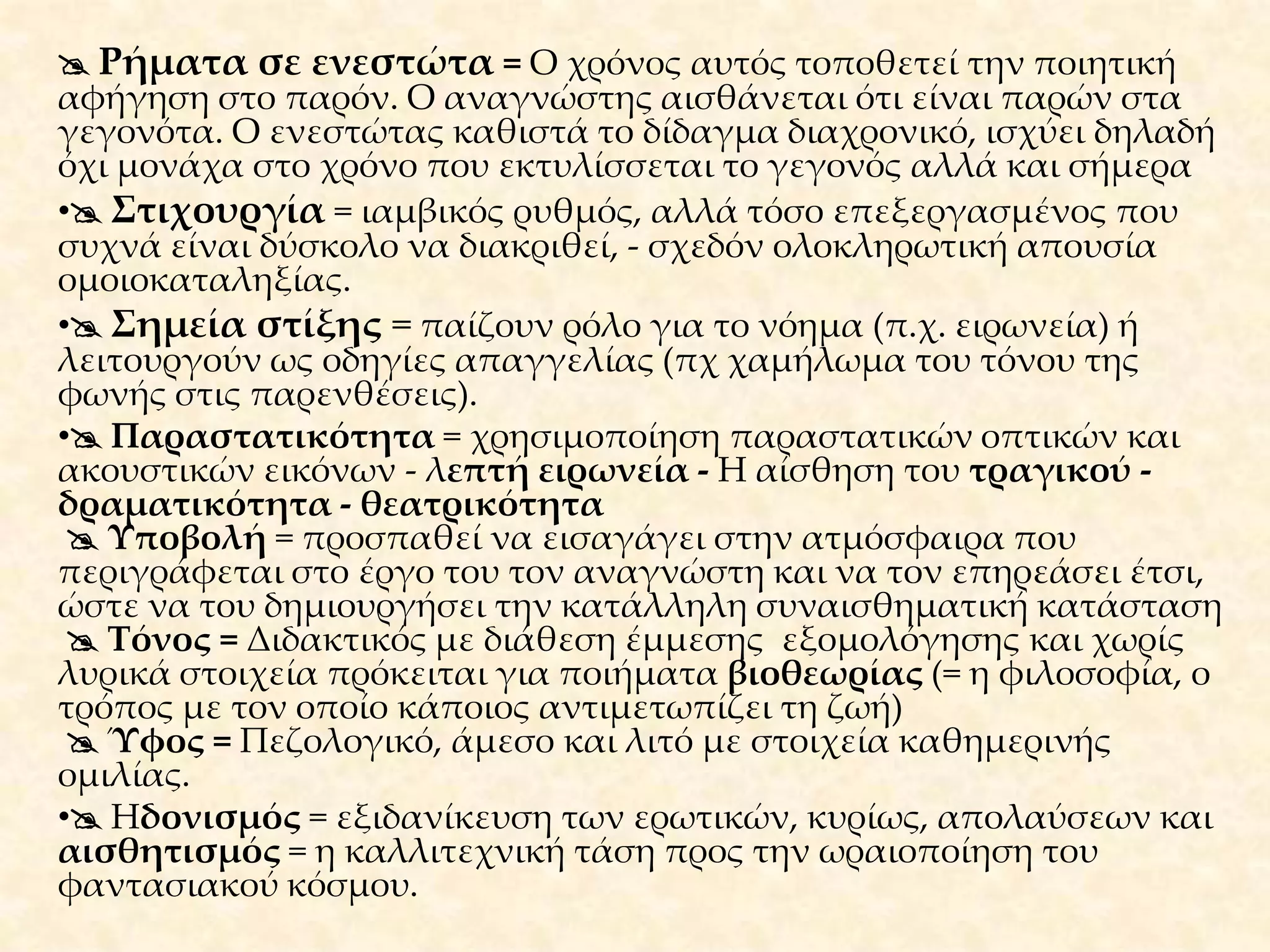 Τεχνικά χαρακτηριστικά – Μορφή – Εκφραστικά μέσα της ποίησης του Καβάφη Γλώσσα=  δημοτική με εκφραστική δύναμη και με τύπους από το γλωσσικό περιβάλλον της Αλεξάνδρειαςκαθώς και ιδιωματικά στοιχεία της Κωνσταντινούπολης, γλωσσική ευστοχία, εξαιρετικά λιτός λόγος, ουδέτερη γλώσσα μείγμα καθαρεύουσας-λόγιας και δημοτικής. Η γλώσσα του είναι μακριά από τις ποιητικές συμβάσεις της εποχής. Επίθετα=  περιορισμένα τα επίθετα, έως ελάχιστα και όσα υπάρχουν έχουν πάντα ιδιαίτερη σημασία. Είναι απλά, εύστοχα, κατάλληλα να αποδώσουν το επιθυμητό νόημα, δεν είναι ποτέ κοσμητικά επίθετα.  Πεζολογία = η τάση ορισμένων ποιητών να γράφουν χωρίς αυστηρή τήρηση μετρικών κανόνων ή ρυθμού σε λόγο που μοιάζει με πεζό. Η έλλειψη ρητορισμού στόμφου, η λιτότητα της έκφρασης, η έλλειψη περιττών καλλωπιστικών στοιχείων, ομοιοκαταληξίας, οι ανισοσύλλαβοι στίχοι.  Αντιρομαντισμός = Δεν αποκαλύπτονται τα συναισθήματα, δεν υπάρχει το λυρικό στοιχείο. Ο ρομαντισμός είναι η τεχνοτροπία που χαρακτηρίζεται από πλούτο εκφραστικών μέσων, έντονο συναίσθημα, φαντασία συναισθημάτων. Δεν έγινε αποδεκτός από την εποχή του (Παλαμάς).