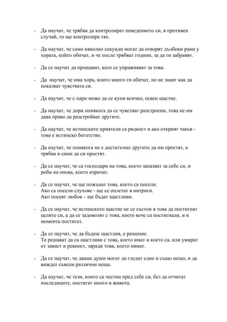 -   Да научат, че трябва да контролират поведението си, в противен
    случай, то ще контролира тях.

-   Да научат, че само няколко секунди могат да отворят дълбоки рани у
    хората, който обичат, и че после трябват години, за да ги забравят.

-   Да се научат да прощават, като се упражняват за това.

-   Да научат, че има хора, които много ги обичат, но не знаят как да
    показват чувствата си.

-   Да научат, че с пари може да се купи всичко, освен щастие.

-   Да научат, че дори понякога да се чувстват разстроени, това не им
    дава право да разстройват другите.

-   Да научат, че истинските приятели са рядкост и ако открият такъв -
    това е истинско богатство.

-   Да научат, че понякога не е достатъчно другите да им простят, а
    трябва и сами да си простят.

-   Да се научат, че са господари на това, което запазват за себе си, и
    роби на онова, което изричат.

-   Да се научат, че ще пожънат това, което са посели.
    Ако са посели слухове - ще се оплетат в интриги.
    Ако посеят любов – ще бъдат щастливи.

-   Да се научат, че истинското щастие не се състои в това да постигнат
    целите си, а да се задоволят с това, което вече са постигнали, и в
    момента постигат.

-   Да се научат, че да бъдеш щастлив, е решение.
    Те решават да са щастливи с това, което имат и което са, или умират
    от завист и ревност, заради това, което нямат.

-   Да се научат, че двама души могат да гледат едно и също нещо, и да
    виждат съвсем различни неща.

-   Да научат, че тези, които са честни пред себе си, без да отчитат
    последиците, постигат много в живота.
 