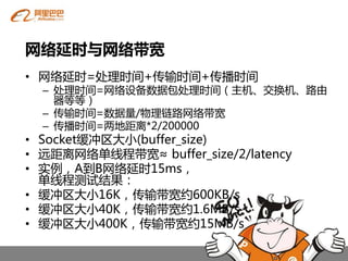 网络延时与网络带宽
• 网络延时=处理时间+传输时间+传播时间
  – 处理时间=网络设备数据包处理时间（主机、交换机、路由
    器等等）
  – 传输时间=数据量/物理链路网络带宽
  – 传播时间=两地距离*2/200000
• Socket缓冲区大小(buffer_size)
• 远距离网络单线程带宽≈ buffer_size/2/latency
• 实例，A到B网络延时15ms，
  单线程测试结果：
• 缓冲区大小16K，传输带宽约600KB/s
• 缓冲区大小40K，传输带宽约1.6MB/s
• 缓冲区大小400K，传输带宽约15MB/s
 