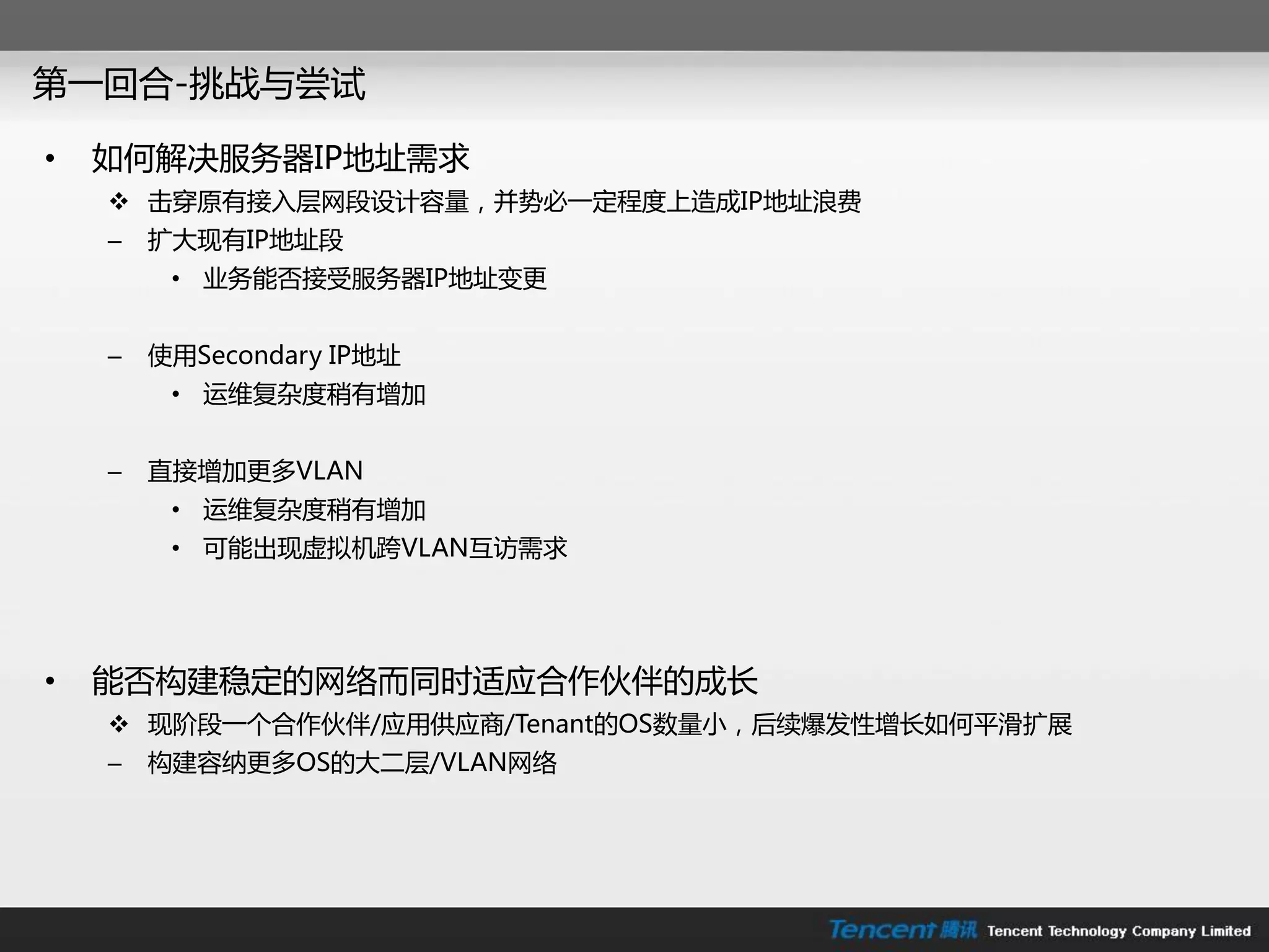 第一回合-挑戓不尝试

•   如何解决朋务器IP地址需求
     击穿原有接入层网段设计容量，幵势必一定程度上造成IP地址浪费
    –   扩大现有IP地址段
         • 业务能否接受朋务器IP地址变更


    –   使用Secondary IP地址
         • 运维复杂度稍有增加


    –   直接增加更多VLAN
         • 运维复杂度稍有增加
         • 可能出现虚拟机跨VLAN互访需求




•   能否构建稳定的网络而同时适应合作伙伴的成长
     现阶段一个合作伙伴/应用供应商/Tenant的OS数量小，后续爆发性增长如何平滑扩展
    –   构建容纳更多OS的大二层/VLAN网络
 