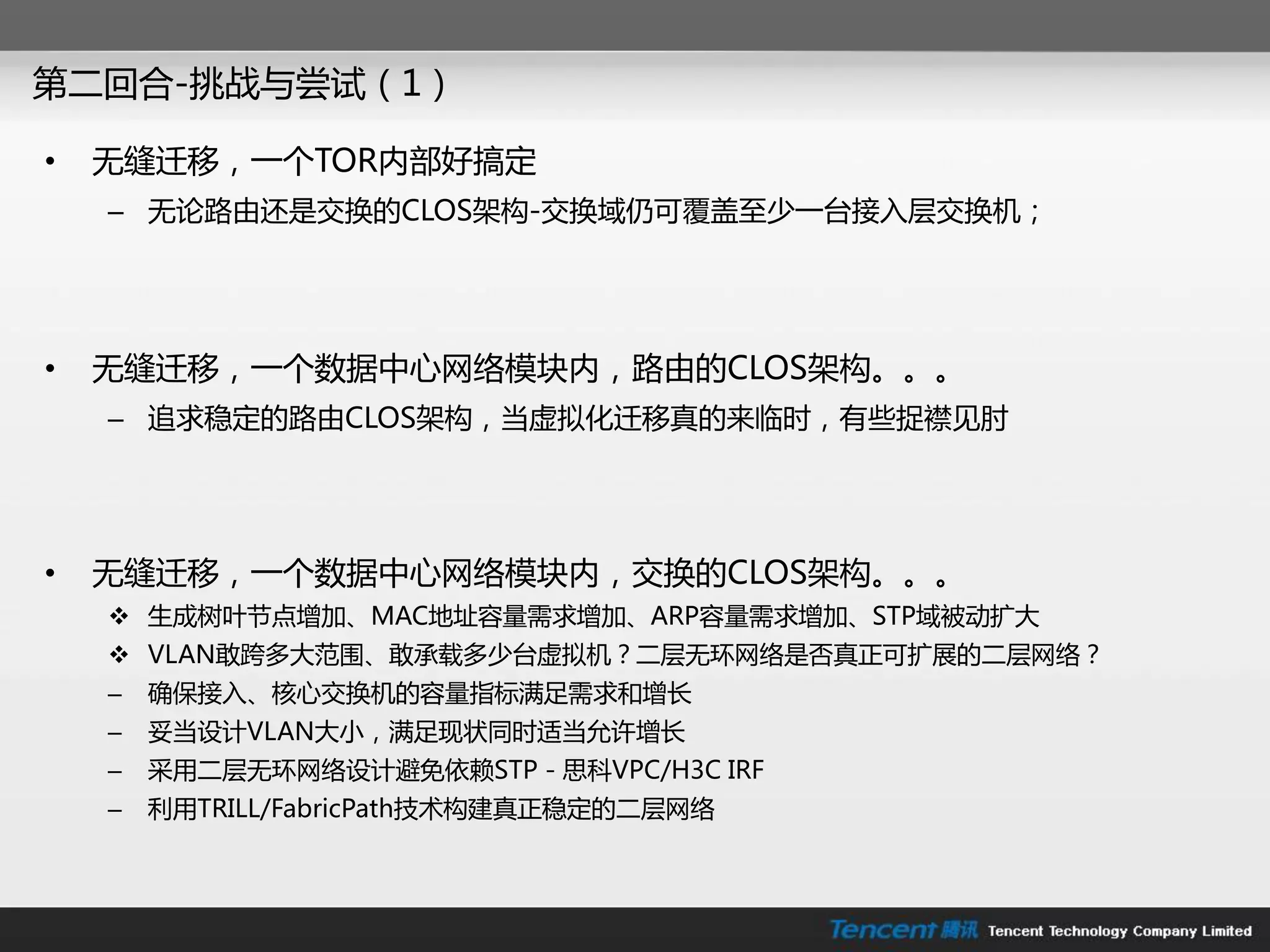 第二回合-挑戓不尝试（1）

•   无缝迁移，一个TOR内部好搞定
    – 无论路由还是交换的CLOS架构-交换域仍可覆盖至少一台接入层交换机；




•   无缝迁移，一个数据中心网络模块内，路由的CLOS架构。。。
    – 追求稳定的路由CLOS架构，当虚拟化迁移真的来临时，有些捉襟见肘




•   无缝迁移，一个数据中心网络模块内，交换的CLOS架构。。。
     生成树叶节点增加、MAC地址容量需求增加、ARP容量需求增加、STP域被劢扩大
     VLAN敢跨多大范围、敢承载多少台虚拟机？二层无环网络是否真正可扩展的二层网络？
    –   确保接入、核心交换机的容量指标满足需求和增长
    –   妥当设计VLAN大小，满足现状同时适当允许增长
    –   采用二层无环网络设计避免依赖STP－思科VPC/H3C IRF
    –   利用TRILL/FabricPath技术构建真正稳定的二层网络
 