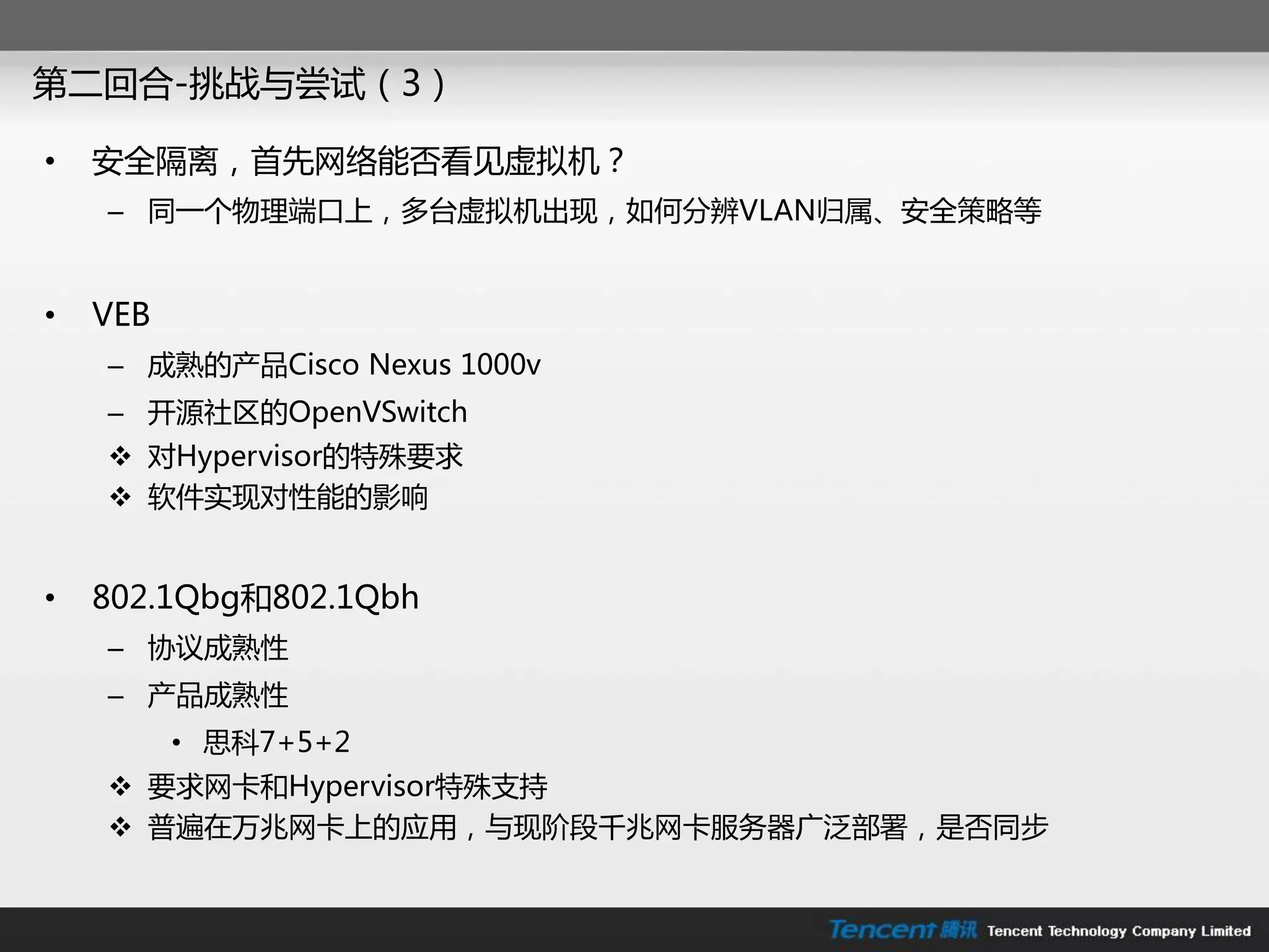 第二回合-挑戓不尝试（3）

•   安全隔离，首兇网络能否看见虚拟机？
    – 同一个物理端口上，多台虚拟机出现，如何分辨VLAN归属、安全策略等


•   VEB
    – 成熟的产品Cisco Nexus 1000v
    – 开源社区的OpenVSwitch
     对Hypervisor的特殊要求
     软件实现对性能的影响


•   802.1Qbg和802.1Qbh
    – 协议成熟性
    – 产品成熟性
          • 思科7+5+2
     要求网卡和Hypervisor特殊支持
     普遍在万兆网卡上的应用，不现阶段千兆网卡朋务器广泛部署，是否同步
 