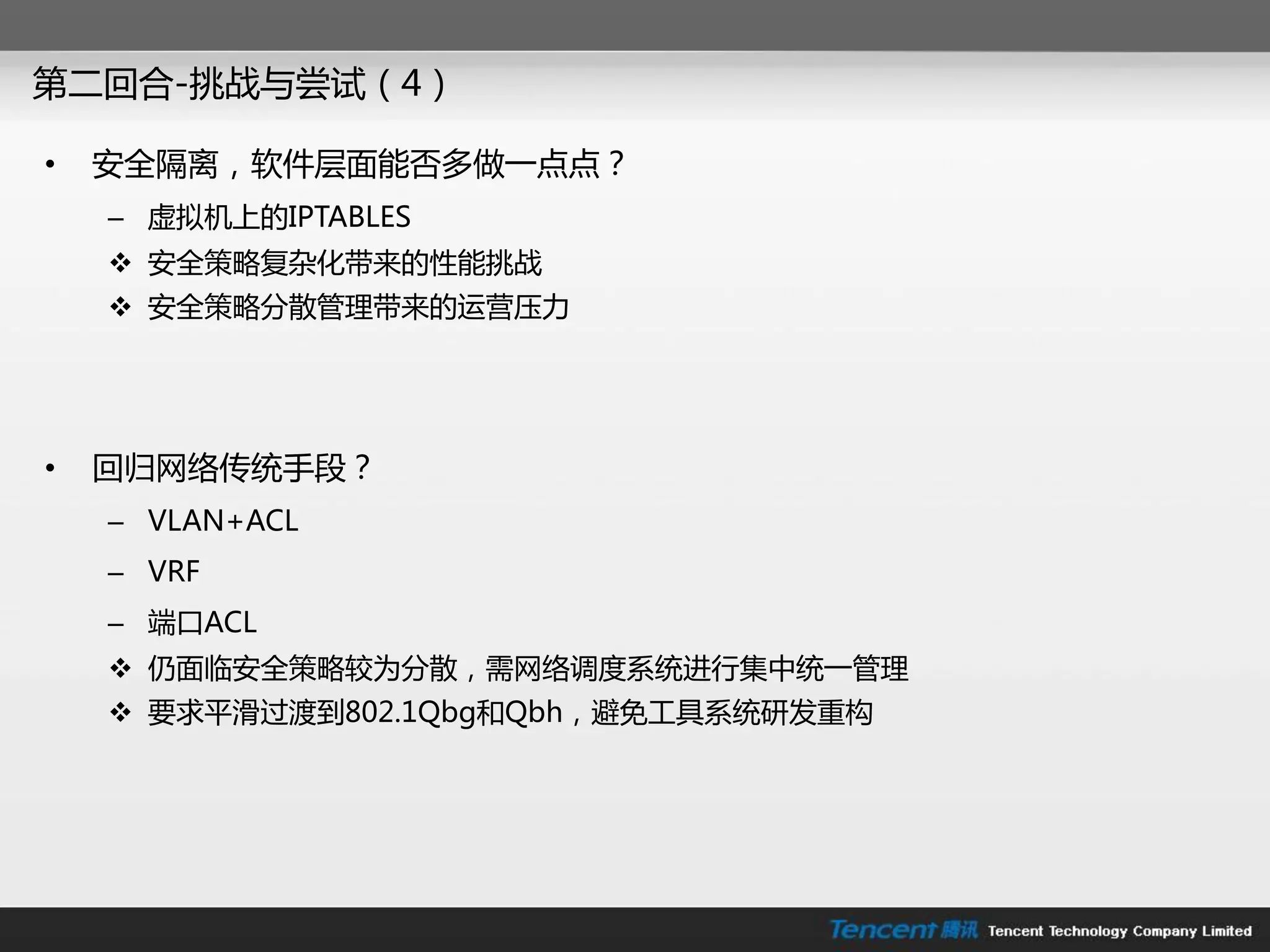 第二回合-挑戓不尝试（4）

•   安全隔离，软件层面能否多做一点点？
    – 虚拟机上的IPTABLES
     安全策略复杂化带来的性能挑戓
     安全策略分散管理带来的运营压力




•   回归网络传统手段？
    – VLAN+ACL
    – VRF
    – 端口ACL
     仍面临安全策略较为分散，需网络调度系统迚行集中统一管理
     要求平滑过渡到802.1Qbg和Qbh，避免工具系统研发重构
 