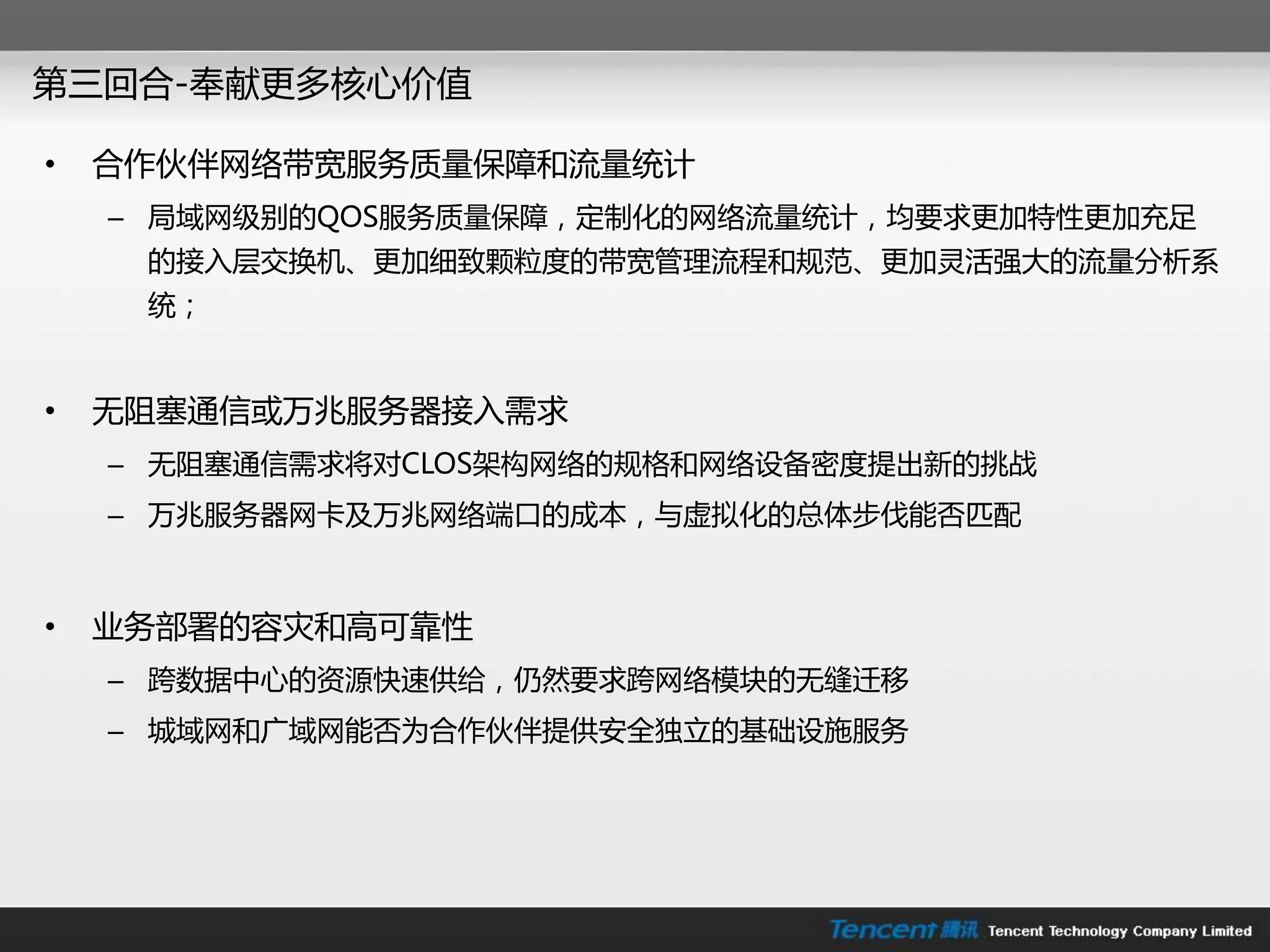 第三回合-奉献更多核心价值

•   合作伙伴网络带宽朋务质量保障和流量统计
    – 局域网级别的QOS朋务质量保障，定制化的网络流量统计，均要求更加特性更加充足
     的接入层交换机、更加细致颗粒度的带宽管理流程和规范、更加灵活强大的流量分析系
     统；


•   无阻塞通信戒万兆朋务器接入需求
    – 无阻塞通信需求将对CLOS架构网络的规格和网络设备密度提出新的挑戓
    – 万兆朋务器网卡及万兆网络端口的成本，不虚拟化的总体步伐能否匹配



•   业务部署的容灾和高可靠性
    – 跨数据中心的资源快速供给，仍然要求跨网络模块的无缝迁移
    – 城域网和广域网能否为合作伙伴提供安全独立的基础设施朋务
 