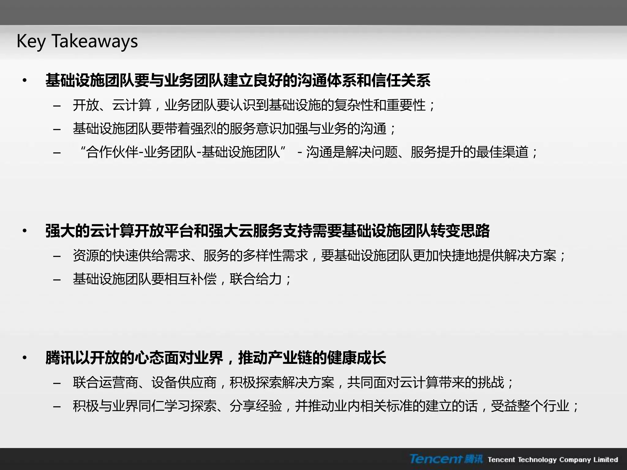 Key Takeaways

•   基础设施团队要与业务团队建立良好的沟通体系和信任关系
    – 开放、云计算，业务团队要认识到基础设施的复杂性和重要性；
    – 基础设施团队要带着强烈的朋务意识加强不业务的沟通；
    – “合作伙伴-业务团队-基础设施团队”－沟通是解决问题、朋务提升的最佳渠道；




•   强大的云计算开放平台和强大云服务支持需要基础设施团队转变思路
    – 资源的快速供给需求、朋务的多样性需求，要基础设施团队更加快捷地提供解决方案；
    – 基础设施团队要相互补偿，联合给力；




•   腾讯以开放的心态面对业界，推动产业链的健康成长
    – 联合运营商、设备供应商，积极探索解决方案，共同面对云计算带来的挑戓；
    – 积极不业界同仁学习探索、分享经验，幵推劢业内相关标准的建立的话，受益整个行业；
 