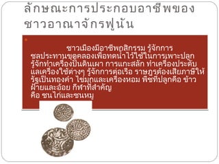 ลักษณะการประกอบอาชีพของชาวอาณาจักรฟูนัน  ชาวเมืองมีอาชีพกสิกรรม รู้จักการชลประทานขุดคลองเพื่อทดน้ำไว้ใช้ในการเพาะปลูก รู้จักทำเครื่องปั้นดินเผา การแกะสลัก ทำเครื่องประดับแลเครื่องใช้ต่างๆ รู้จักการต่อเรือ ราษฎรต้องเสียภาษีให้รัฐเป็นทองคำ ไข่มุกและเครื่องหอม พืชที่ปลูกคือ ข้าว ฝ้ายและอ้อย กีฬาที่สำคัญ คือ ชนไก่และชนหมู 