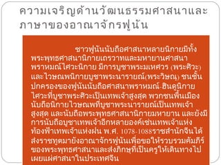 ความเจริญด้านวัฒนธรรมศาสนาและภาษาของอาณาจักรฟูนัน  ชาวฟูนันนับถือศาสนาหลายนิกายมีทั้งพระพุทธศาสนานิกายเถรวาทและมหายานศาสนาพราหมณ์ไศวะนิกาย มีการบูชาพระมเหศวร  ( พระศิวะ )  และไวษณพนิกายบูชาพระนารายณ์ ( พระวิษณุ )  ชนชั้นปกครองของฟูนันนับถือศาสนาพราหมณ์ - ฮินดูนิกายไศวะที่บูชาพระศิวะเป็นเทพเจ้าสูงสุด พวกชนพื้นเมืองนับถือนิกายไวษณพที่บูชาพระนารายณ์เป็นเทพเจ้าสูงสุด และนับถือพระพุทธศาสนานิกายมหายาน และยังมีการนับถือบูชาเทพเจ้าอีกหลายองค์เช่นเทพเจ้าแห่งท้องฟ้าเทพเจ้าแห่งฝน พ . ศ .  1078-1088 ราชสำนักจีนได้ส่งราชทูตมายังอาณาจักรฟูนันเพื่อขอให้รวบรวมคัมภีร์ของพระพุทธศาสนาและส่งภิกษุที่เป็นครูให้เดินทางไปเผยแผ่ศาสนาในประเทศจีน   