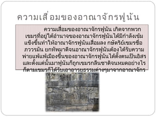 ความเสื่อมของอาณาจักรฟูนัน  ความเสื่อมของอาณาจักรฟูนัน เกิดจากพวกเขมรที่อยู่ใต้อำนาจของอาณาจักรฟูนันได้มีกำลังเข้มแข็งขึ้นทำให้อาณาจักรฟูนันเสื่อมลง กษัตริย์เขมรชื่อ  ภววรมัน ยกทัพมาตีจนอาณาจักรฟูนันต้องได้รับความพ่ายแพ้แพ้เมืองขึ้นของอาณาจักรฟูนันได้ตั้งตนเป็นอิสรและตั้งแต่นั้นมาฟูนันก็ถูกเขมรกลืนชาติจนหมดอย่างไรก็ตามเขมรก็ได้รับเอาอารยธรรมต่างๆมาจากอาณาจักรฟูนัน 