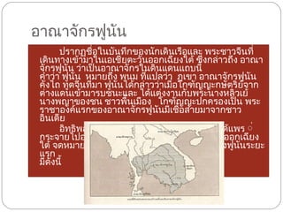อาณาจักรฟูนัน ปรากฏชื่อในบันทึกของนักเดินเรือและ พระชาวจีนที่เดินทางเข้ามาในเอเชียตะวันออกเฉียงใต้ ซึ่งกล่าวถึง อาณาจักรฟูนัน ว่าเป็นอาณาจักรในดินแดนแถบนี้   คำว่า ฟูนัน  หมายถึง พนม ที่แปลว่า  ภูเขา อาณาจักรฟูนัน คังไถ ทูตจีนที่มา ฟูนันได้กล่าวว่าเมื่อโกฑัญญะกษัตริย์จาก ต่างแดนเข้ามารบชนะและ ได้แต่งงานกับพระนางหลิวเย้ นางพญาของชน ชาวพื้นเมือง   โกฑัญญะปกครองเป็น พระราชาองค์แรกของอาณาจักรฟูนันมีเชื้อสายมาจากชาวอินเดีย   อิทธิพลทางวัฒนธรรมของอาณาจักร ฟูนันได้แพร ่กระจายไปอย่างกว้างขวางในดินแดนเอเชียตะวันออกเฉียงใต้ จดหมายเหตุจีนสมัยต่างๆ ที่บันทึกเรื่องราวของฟูนันระยะแรก มีดังนี้   