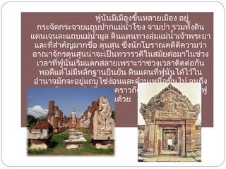  ฟูนันมีเมืองขึ้นหลายเมือง อยู่กระจัดกระจายแถบปากแม่น้ำโขง จามปา รวมทั้งดินแดนเจนละแถบแม่น้ำมูล ดินแดนทางลุ่มแม่น้ำเจ้าพระยาและที่สำคัญมากชื่อ ตุนสุน ซึ่งนักโบราณคดีตีความว่าอาณาจักรตุนสุนน่าจะเป็นทวารวดีในสมัยต่อมาในช่วงเวลาที่ฟูนันเริ่มแตกสลายเพราะว่าช่วงเวลาติดต่อกันพอดีแต่ไม่มีหลักฐานยืนยัน ดินแดนที่ฟูนันได้ไว้ในอำนาจมักจะอยู่แถบไซ่ง่อนและด้านเหนือขี้นไป จนถึงอาณาจักรจามปา ซึ่งบางคราวก็ตกอยู่ใต้อำนาจของฟูนันด้วย  