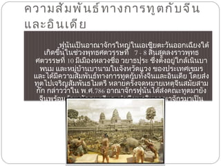 ความสัมพันธ์ทางการทูตกับจีนและอินเดีย  ฟูนันเป็นอาณาจักรใหญ่ในเอเชียตะวันออกเฉียงใต้ เกิดขึ้นในช่วงพุทธศตวรรษที่  7 - 8  สิ้นสุดลงราวพุทธศตวรรษที่  10  มีเมืองหลวงชื่อ วยาธปุระ ชึ่งตั้งอยู่ใกล้เนินบาพนม และหมู่บ้านบานามในจังหวัดแวง ของประเทศเขมร และได้มีความสัมพันธ์ทางการทูตกับทั้งจีนและอินเดีย โดยส่งทูตไปเจริญสัมพันธไมตรี หลายครั้งจดหมายเหตุจีนสมัยสามก๊ก กล่าวว่าใน พ . ศ . 786  อาณาจักรฟูนันได้ส่งคณะทูตมายังจีนพร้อมด้วย นักดนตรีและนำพืชผลในอาณาจักรมาเป็นเครื่องบรรณาการ กำหนดส่ง   3  ปีต่อครั้ง อาณาจักรฟูนันเป็นผู้ริเริ่ม ส่งบรรณาการไปจีน 