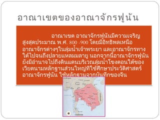 อาณาเขตของอาณาจักรฟูนัน  อาณาเขต อาณาจักรฟูนันมีความเจริญสูงสุดประมาณ พ . ศ .  800 -900  โดยมีอิทธิพลเหนืออาณาจักรต่างๆในลุ่มน้ำเจ้าพระยา และอาณาจักรทางใต้ไปจนถึงปลายแหลมมลายู นอกจากนี้อาณาจักรฟูนันยังมีอำนาจไปถึงดินแดนบริเวณลุ่มน้ำโขงตอนใต้ของเวียดนามหลักฐานส่วนใหญ่ทีใช้ศึกษาประวัติศาสตร์อาณาจักรฟูนัน ใช้หลักฐานจากบันทึกของจีน 