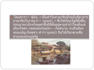 โดยคำว่า  “ ฟูนัน ”  เป็นคำในภาษาจีนปัจจุบันที่มาจากภาษาจีนโบราณว่า  “ บุยหนำ ”  ซึ่งใช้เรียกรัฐที่ตั้งขึ้นก่อนอาณาจักรกัมพูชาซึ่งมีที่ตั้งอยู่ตามลำน้ำโขงตั้งแต่เมืองโชดก   ( เขตแดนกัมพูชา  –  เวียดนาม )  จนถึงเมืองพนมเปญ ( กัมพูชา )  คำว่า บุยหนำ จีนใช้เรียกตามชื่อตำแหน่งประมุขรัฐ  
