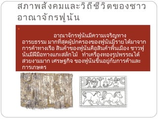 สภาพสังคมและวิถีชีวิตของชาวอาณาจักรฟูนัน   อาณาจักรฟูนันมีความเจริญทางอารยธรรม มากที่สุดผู้ปกครองของฟูนันมีรายได้มาจากการค้าทางเรือ สินค้าของฟูนันคือสินค้าพื้นเมือง ชาวฟูนันมีฝีมือทางแกะสลักไม้   ทำเครื่องทองรูปพรรณได้สวยงามมาก เศรษฐกิจ ของฟูนันขึ้นอยู่กับการค้าและการเกษตร  
