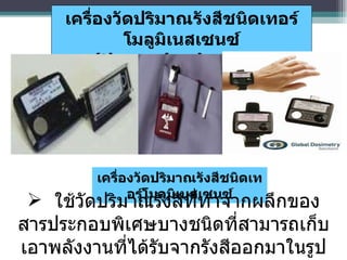 เครื่องวัดปริมาณรังสีชนิดเทอร์โมลูมิเนสเซนซ์ ใช้วัดปริมาณรังสีที่ทำจากผลึกของสารประกอบพิเศษบางชนิดที่สามารถเก็บเอาพลังงานที่ได้รับจากรังสีออกมาในรูปของแสงสว่าง เครื่องวัดปริมาณรังสีชนิดเทอร์โมลูมิเนสเซนซ์ ( thermoluminescent dosimeter - TLD ) 