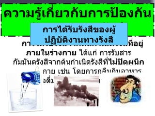 การได้รับรังสีจากต้นกำเนิดรังสีที่อยู่ภายในร่างกาย  ได้แก่ การรับสารกัมมันตรังสีจากต้นกำเนิดรังสีที่ ไม่ปิดผนึก เข้าสู่ร่างกาย เช่น โดยการกลืนกินอาหาร หรือดื่มน้ำ หรือการสูดหายใจ   ความรู้เกี่ยวกับการป้องกันอันตรายจากรังสี การได้รับรังสีของผู้ปฏิบัติงานทางรังสี 
